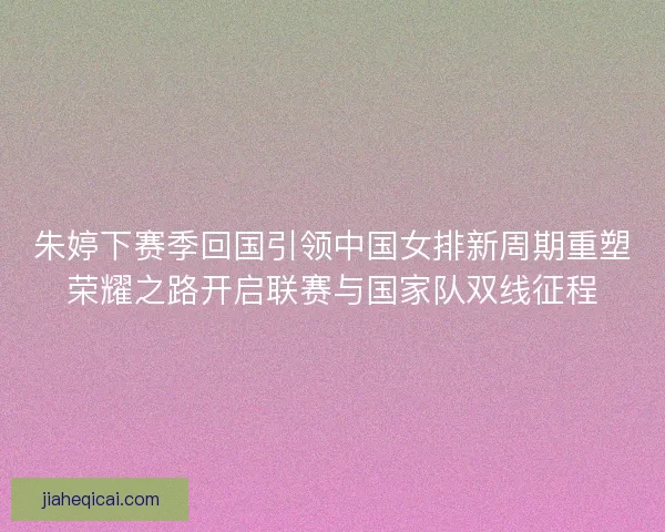 朱婷下赛季回国引领中国女排新周期重塑荣耀之路开启联赛与国家队双线征程