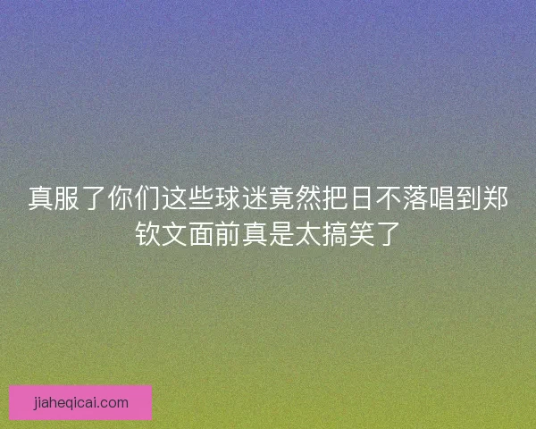 真服了你们这些球迷竟然把日不落唱到郑钦文面前真是太搞笑了 真服了你们这些球迷竟然把日不落唱到郑钦文面前真是太搞笑了