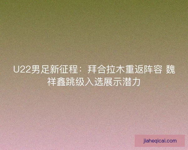 U22男足新征程：拜合拉木重返阵容 魏祥鑫跳级入选展示潜力