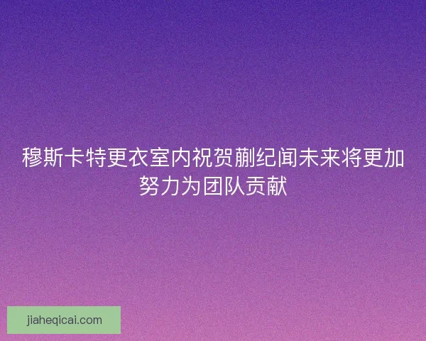 穆斯卡特更衣室内祝贺蒯纪闻未来将更加努力为团队贡献