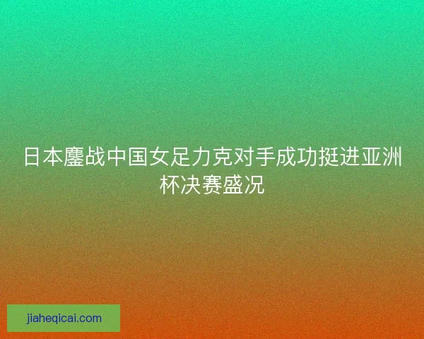 日本鏖战中国女足力克对手成功挺进亚洲杯决赛盛况