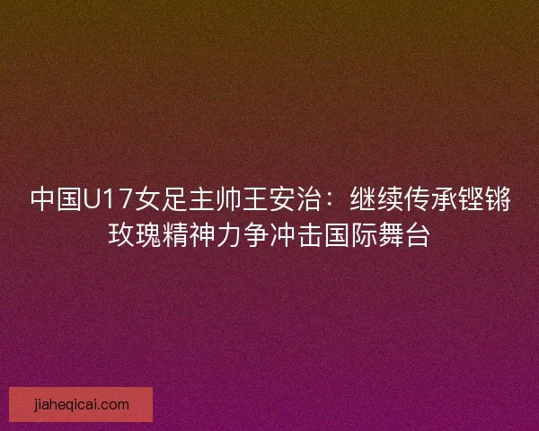 中国U17女足主帅王安治：继续传承铿锵玫瑰精神力争冲击国际舞台