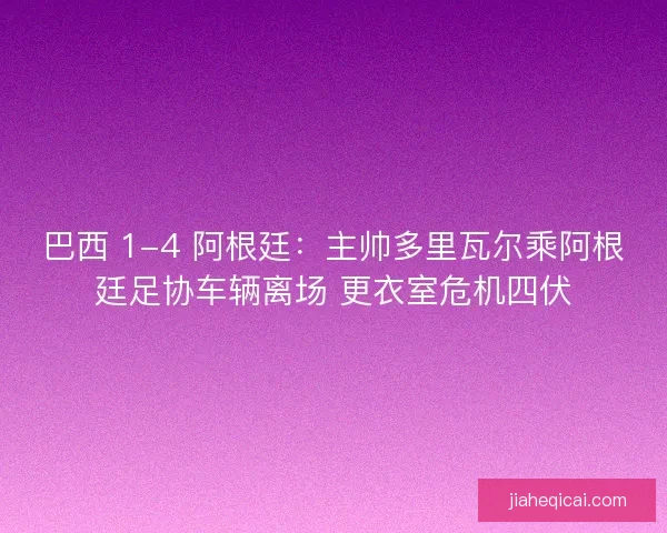 巴西 1-4 阿根廷：主帅多里瓦尔乘阿根廷足协车辆离场 更衣室危机四伏