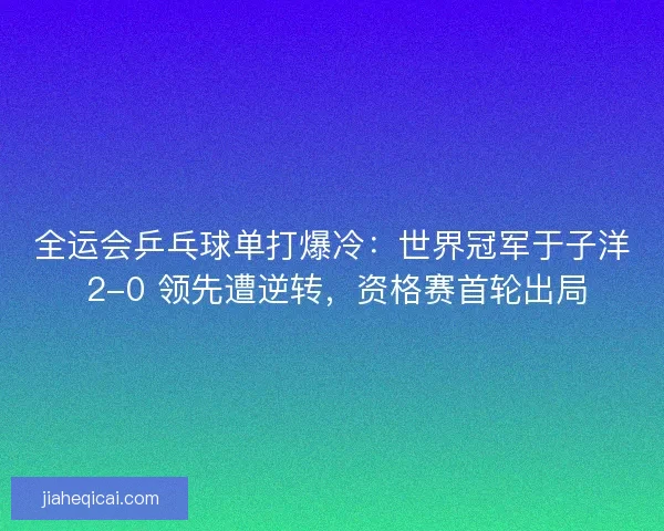 全运会乒乓球单打爆冷：世界冠军于子洋 2-0 领先遭逆转，资格赛首轮出局