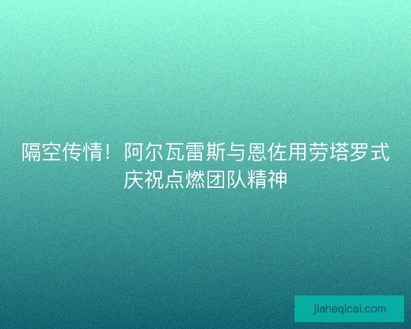 隔空传情！阿尔瓦雷斯与恩佐用劳塔罗式庆祝点燃团队精神