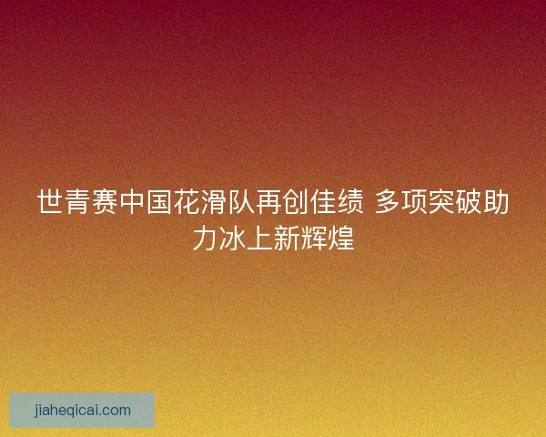 世青赛中国花滑队再创佳绩 多项突破助力冰上新辉煌