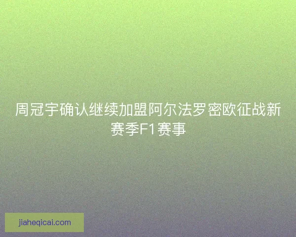 周冠宇确认继续加盟阿尔法罗密欧征战新赛季F1赛事