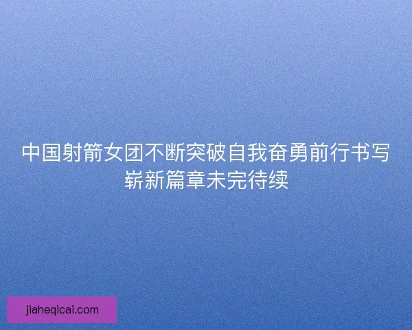 中国射箭女团不断突破自我奋勇前行书写崭新篇章未完待续