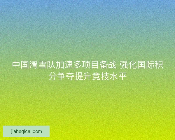 中国滑雪队加速多项目备战 强化国际积分争夺提升竞技水平 中国滑雪队加速多项目备战 强化国际积分争夺提升竞技水平