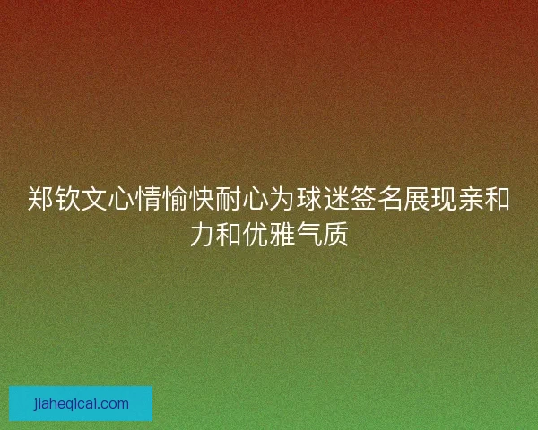 郑钦文心情愉快耐心为球迷签名展现亲和力和优雅气质