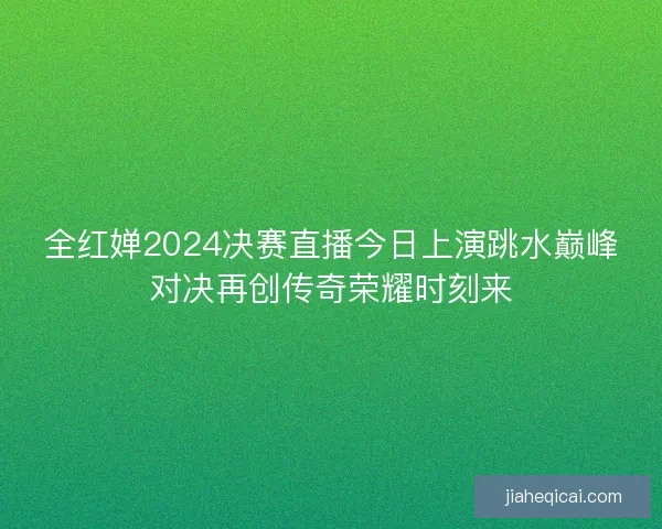 全红婵2024决赛直播今日上演跳水巅峰对决再创传奇荣耀时刻来 全红婵2024决赛直播今日上演跳水巅峰对决再创传奇荣耀时刻来