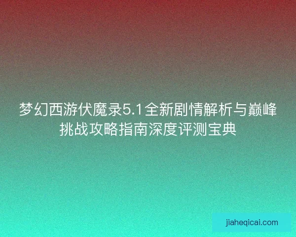 梦幻西游伏魔录5.1全新剧情解析与巅峰挑战攻略指南深度评测宝典 梦幻西游伏魔录5.1全新剧情解析与巅峰挑战攻略指南深度评测宝典