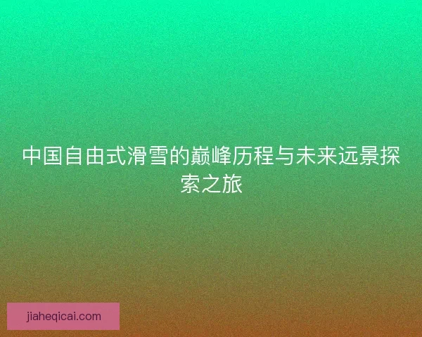 中国自由式滑雪的巅峰历程与未来远景探索之旅 中国自由式滑雪的巅峰历程与未来远景探索之旅